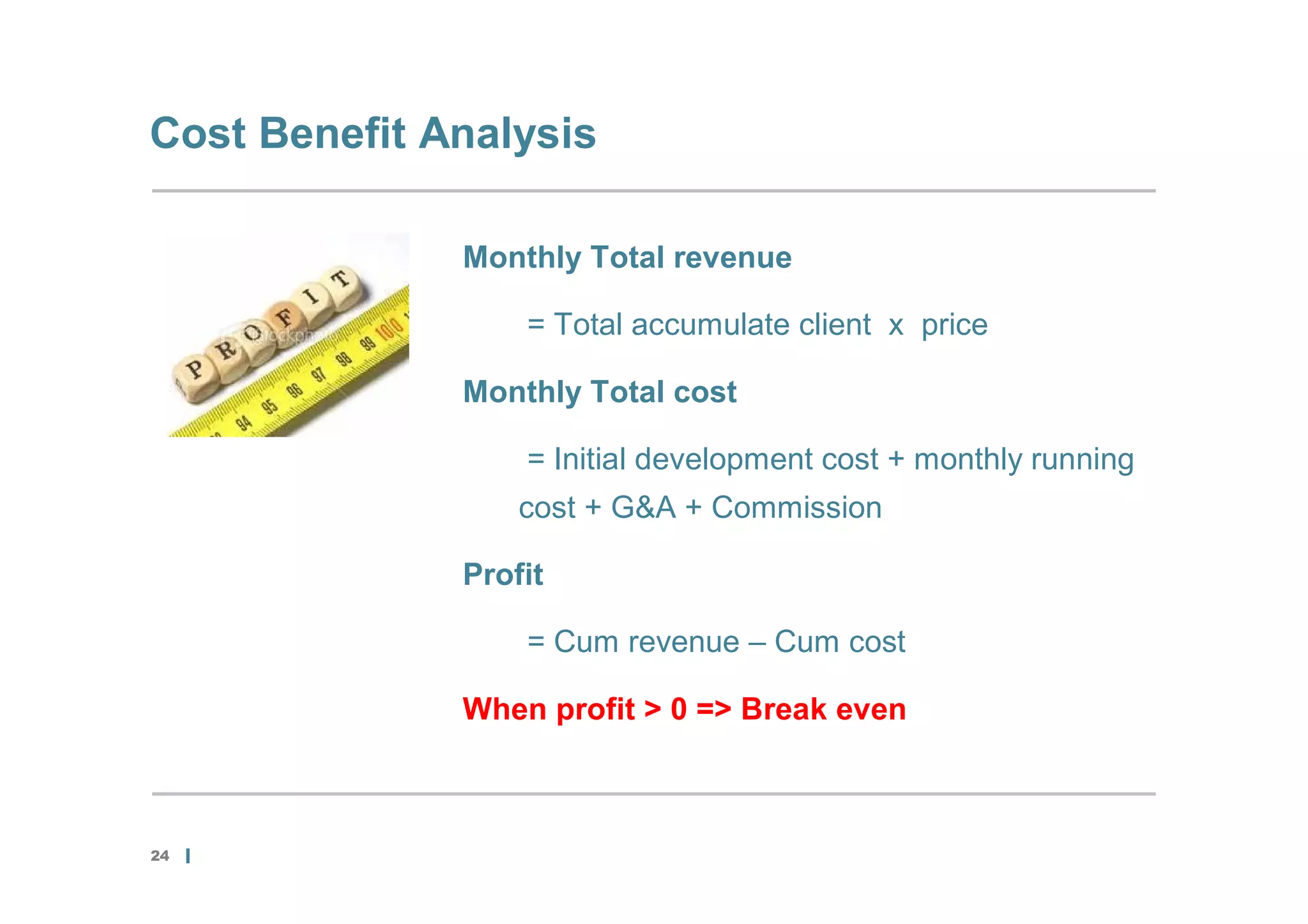 Cost Benefit Analysis

              Monthly Total revenue

                  = Total accumulate client x price

              Monthly Total cost

                  = Initial development cost + monthly running
                  cost + G&A + Commission

              Profit

                  = Cum revenue – Cum cost

              When profit > 0 => Break even



24
 