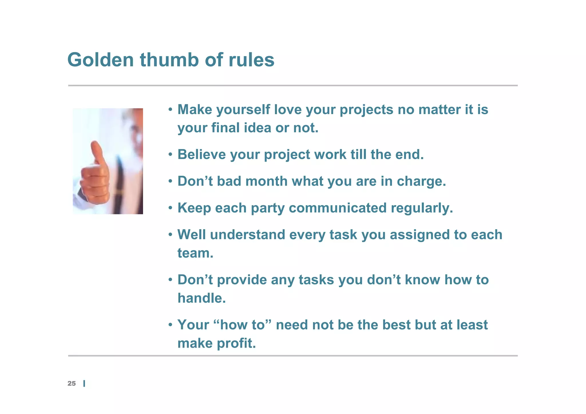 Golden thumb of rules

          • Make yourself love your projects no matter it is
            your final idea or not.
          • Believe your project work till the end.
          • Don’t bad month what you are in charge.
          • Keep each party communicated regularly.
          • Well understand every task you assigned to each
            team.
          • Don’t provide any tasks you don’t know how to
            handle.
          • Your “how to” need not be the best but at least
            make profit.

25
 