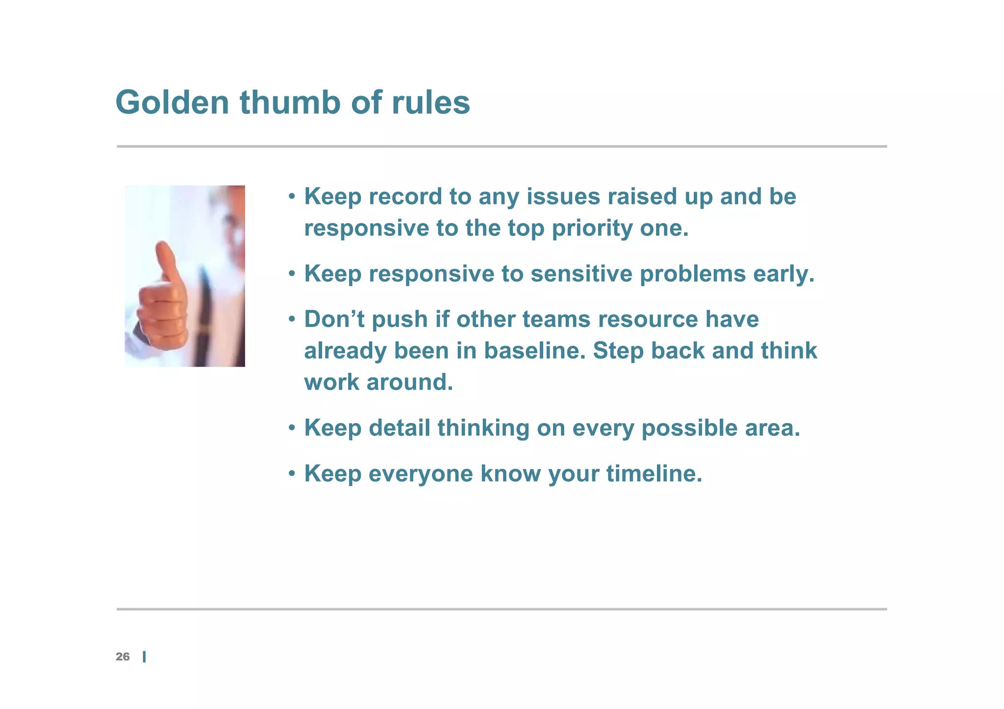 Golden thumb of rules

          • Keep record to any issues raised up and be
            responsive to the top priority one.
          • Keep responsive to sensitive problems early.
          • Don’t push if other teams resource have
            already been in baseline. Step back and think
            work around.
          • Keep detail thinking on every possible area.
          • Keep everyone know your timeline.




26
 