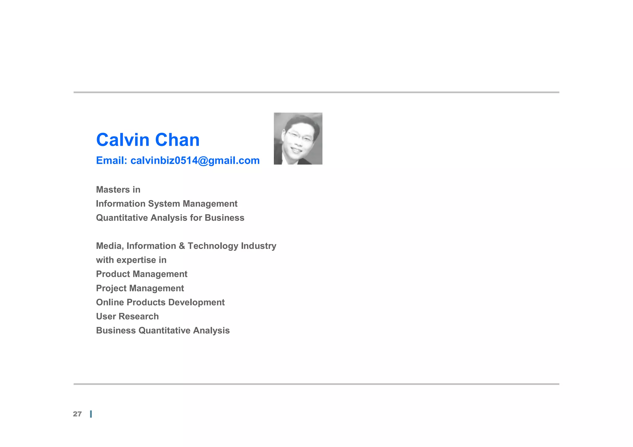Calvin Chan
     Email: calvinbiz0514@gmail.com

     Masters in
     Information System Management
     Quantitative Analysis for Business


     Media, Information & Technology Industry
     with expertise in
     Product Management
     Project Management
     Online Products Development
     User Research
     Business Quantitative Analysis




27
 
