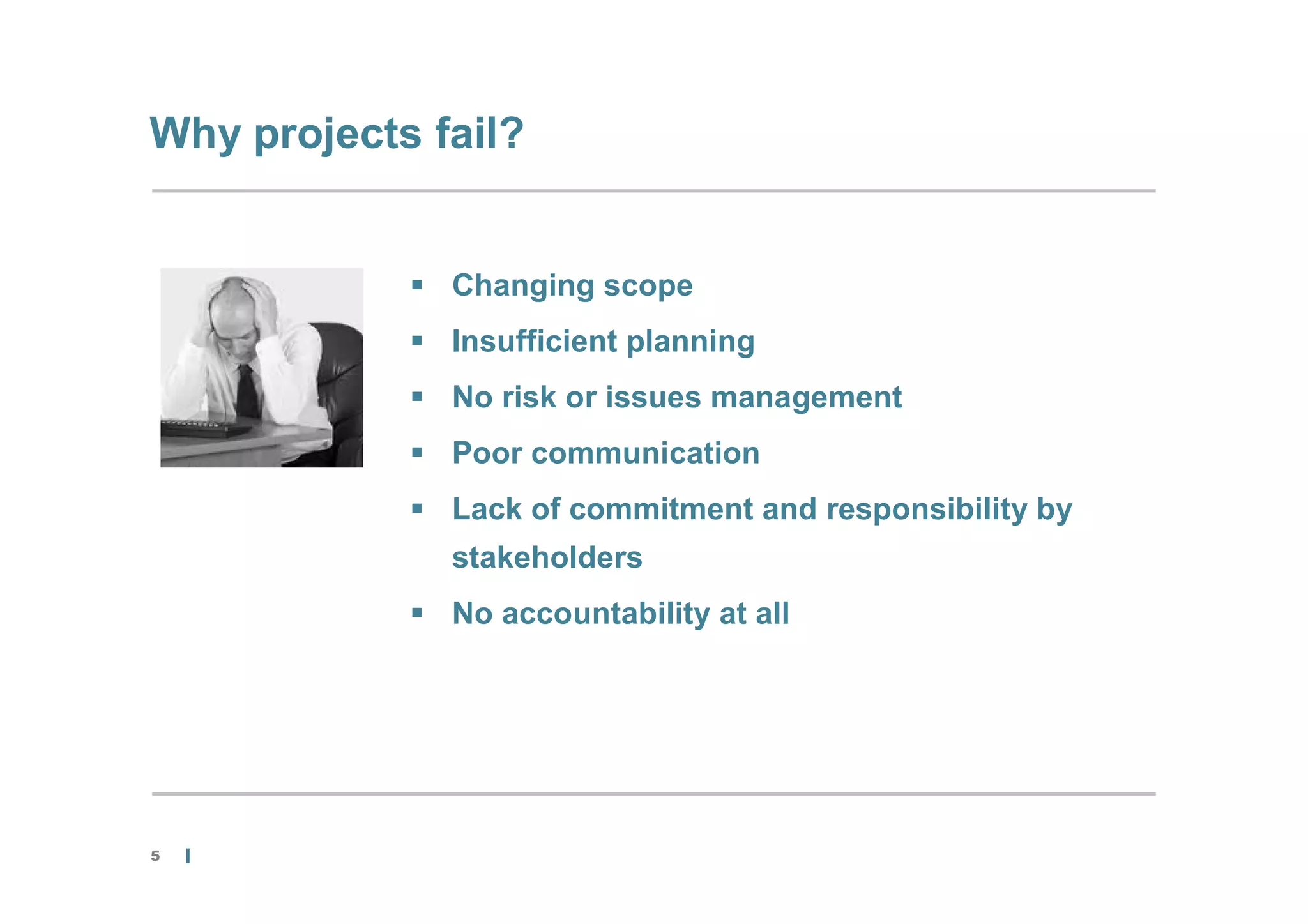 Why projects fail?


             Changing scope
             Insufficient planning
             No risk or issues management
             Poor communication
             Lack of commitment and responsibility by
              stakeholders
             No accountability at all




5
 
