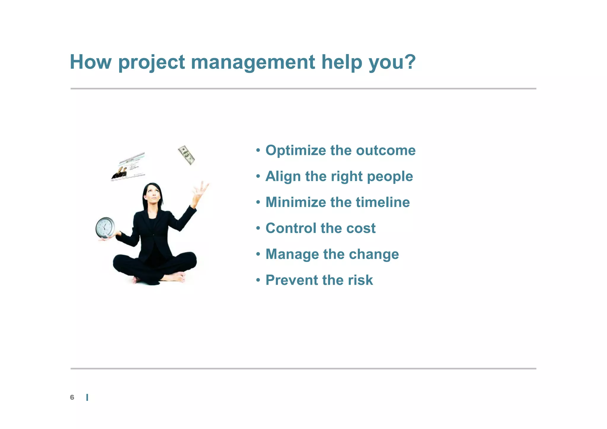 How project management help you?



                 • Optimize the outcome
                 • Align the right people
                 • Minimize the timeline
                 • Control the cost
                 • Manage the change
                 • Prevent the risk




6
 