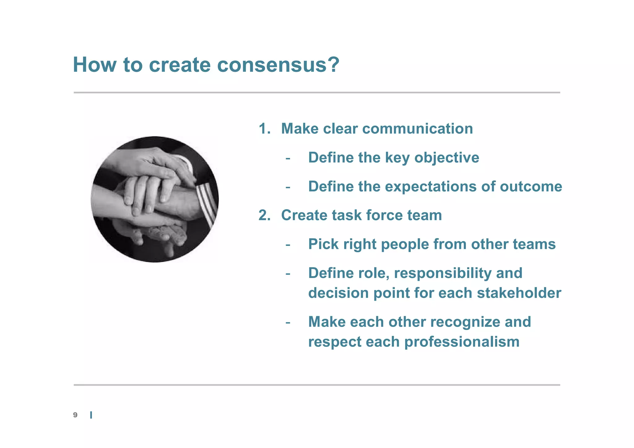 How to create consensus?

                1. Make clear communication
                   -   Define the key objective
                   -   Define the expectations of outcome
                2. Create task force team
                   -   Pick right people from other teams
                   -   Define role, responsibility and
                       decision point for each stakeholder
                   -   Make each other recognize and
                       respect each professionalism



9
 