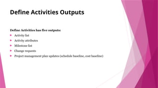 Define Activities Outputs
Define Activities has five outputs:
 Activity list
 Activity attributes
 Milestone list
 Change requests
 Project management plan updates (schedule baseline, cost baseline)
 