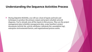 Understanding the Sequence Activities Process
 During Sequence Activities, you will use a host of inputs and tools and
techniques to produce the primary output and project schedule network
diagrams. You’ve already seen all the inputs to this process. They are the project
management plan (schedule management plan, scope baseline), project
documents (activity list, activity attributes, milestone list, assumption log),
enterprise environmental factors, and organizational process assets.
 
