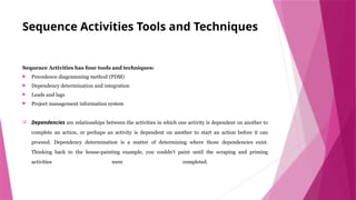 Sequence Activities Tools and Techniques
Sequence Activities has four tools and techniques:
 Precedence diagramming method (PDM)
 Dependency determination and integration
 Leads and lags
 Project management information system
 Dependencies are relationships between the activities in which one activity is dependent on another to
complete an action, or perhaps an activity is dependent on another to start an action before it can
proceed. Dependency determination is a matter of determining where those dependencies exist.
Thinking back to the house-painting example, you couldn’t paint until the scraping and priming
activities were completed.
 