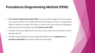 Precedence Diagramming Method (PDM)
 The precedence diagramming method (PDM) is what most project management software programs
use to sequence activities into a schedule model. Precedence diagrams use boxes or rectangles (called
nodes) to represent the activities. The nodes are connected with arrows showing the dependencies
between the activities. This method is also called activity on node (AON).
 Sometimes the nodes are displayed with activity name, activity number, start and stop dates, due dates,
slack time, and so on.
 The PDM is further defined by four types of logical relationships. The terms dependencies and
precedence relationships also are used to describe these relationships
 