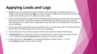 Applying Leads and Lags
 Leads are used to accelerate the project schedule to take advantage of available resources or to
mitigate risks. On the other hand, lags are used to introduce a delay between activities to ensure that
a task is not started too early or to allow for a safety margin.
 Leads and lags should be considered when determining dependencies. Lags occur when time elapses
between two activities, which delay successor activities (those that follow a predecessor activity)
from starting, and as a result, time is added either to the start date or to the finish date of the activity
you’re scheduling.
 Leads, conversely, speed up the successor activities, and as a result, time needs to be subtracted from
the start date or the finish date of the activity you’re scheduling.
 Leads and lags speed up or delay successor activities but should not replace schedule logic.
 A predecessor is an activity that must be completed before another activity can start or finish —
i.e. it’s a task that potentially prevents other tasks from starting or ending.
 On the other hand, a successor is an activity that follows another activity — i.e. it’s a
task waiting on other tasks to start or finish.
 