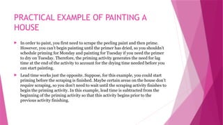 PRACTICAL EXAMPLE OF PAINTING A
HOUSE
 In order to paint, you first need to scrape the peeling paint and then prime.
However, you can’t begin painting until the primer has dried, so you shouldn’t
schedule priming for Monday and painting for Tuesday if you need the primer
to dry on Tuesday. Therefore, the priming activity generates the need for lag
time at the end of the activity to account for the drying time needed before you
can start painting.
 Lead time works just the opposite. Suppose, for this example, you could start
priming before the scraping is finished. Maybe certain areas on the house don’t
require scraping, so you don’t need to wait until the scraping activity finishes to
begin the priming activity. In this example, lead time is subtracted from the
beginning of the priming activity so that this activity begins prior to the
previous activity finishing.
 