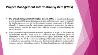 Project Management Information System (PMIS)
 The project management information system (PMIS) is an automated system
used to document the project management plan and component plans, to facilitate
the feedback process, to revise the documents, to create reports, and to develop the
schedule. It incorporates the configuration management system and the change
control system. Later in the project, the PMIS can be used to control changes to
any of the plans.
 When you’re thinking about the PMIS as an input (that is, as part of the enterprise
environmental factors), think of it as a collection and distribution point for
information as well as an easy way to revise and update documents. When you’re
thinking about the PMIS as a tool and technique, think of it just that way—as a tool
to facilitate the automation, collection, and distribution of data and to help monitor
processes such as scheduling, resource leveling, budgeting, and web interfaces
 