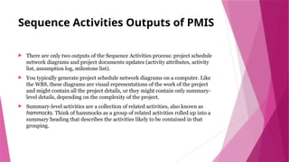 Sequence Activities Outputs of PMIS
 There are only two outputs of the Sequence Activities process: project schedule
network diagrams and project documents updates (activity attributes, activity
list, assumption log, milestone list).
 You typically generate project schedule network diagrams on a computer. Like
the WBS, these diagrams are visual representations of the work of the project
and might contain all the project details, or they might contain only summary-
level details, depending on the complexity of the project.
 Summary-level activities are a collection of related activities, also known as
hammocks. Think of hammocks as a group of related activities rolled up into a
summary heading that describes the activities likely to be contained in that
grouping.
 