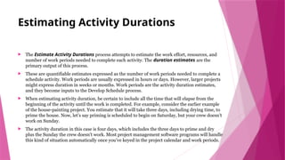 Estimating Activity Durations
 The Estimate Activity Durations process attempts to estimate the work effort, resources, and
number of work periods needed to complete each activity. The duration estimates are the
primary output of this process.
 These are quantifiable estimates expressed as the number of work periods needed to complete a
schedule activity. Work periods are usually expressed in hours or days. However, larger projects
might express duration in weeks or months. Work periods are the activity duration estimates,
and they become inputs to the Develop Schedule process.
 When estimating activity duration, be certain to include all the time that will elapse from the
beginning of the activity until the work is completed. For example, consider the earlier example
of the house-painting project. You estimate that it will take three days, including drying time, to
prime the house. Now, let’s say priming is scheduled to begin on Saturday, but your crew doesn’t
work on Sunday.
 The activity duration in this case is four days, which includes the three days to prime and dry
plus the Sunday the crew doesn’t work. Most project management software programs will handle
this kind of situation automatically once you’ve keyed in the project calendar and work periods.
 