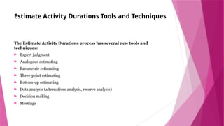 Estimate Activity Durations Tools and Techniques
The Estimate Activity Durations process has several new tools and
techniques:
 Expert judgment
 Analogous estimating
 Parametric estimating
 Three-point estimating
 Bottom-up estimating
 Data analysis (alternatives analysis, reserve analysis)
 Decision making
 Meetings
 