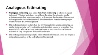 Analogous Estimating
 Analogous estimating, also called top-down estimating, is a form of expert
judgment. With this technique, you will use the actual duration of a similar
activity completed on a previous project to determine the duration of the current
activity provided the information was documented and stored with the project
information on the previous project.
 This technique is most useful when the previous activities you’re comparing are
similar to the activity you’re estimating and don’t just appear to be similar. You
want the folks who are working on the estimate to have experience with these
activities so they can provide reasonable estimates.
 This technique is especially helpful when detailed information about the project is
not available, such as in the early phases of the project.
 
