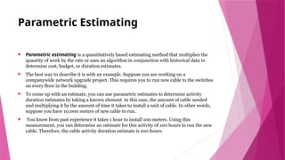 Parametric Estimating
 Parametric estimating is a quantitatively based estimating method that multiplies the
quantity of work by the rate or uses an algorithm in conjunction with historical data to
determine cost, budget, or duration estimates.
 The best way to describe it is with an example. Suppose you are working on a
companywide network upgrade project. This requires you to run new cable to the switches
on every floor in the building.
 To come up with an estimate, you can use parametric estimates to determine activity
duration estimates by taking a known element in this case, the amount of cable needed
and multiplying it by the amount of time it takes to install a unit of cable. In other words,
suppose you have 10,000 meters of new cable to run.
 You know from past experience it takes 1 hour to install 100 meters. Using this
measurement, you can determine an estimate for this activity of 100 hours to run the new
cable. Therefore, the cable activity duration estimate is 100 hours.
 