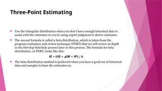 Three-Point Estimating
 Use the triangular distribution when you don’t have enough historical data to
assist with the estimates or you’re using expert judgment to derive estimates.
 The second formula is called a beta distribution, which is taken from the
program evaluation and review technique (PERT) that we will review in depth
in the Develop Schedule process later in this process. The formula for beta
distribution, or PERT, looks like this:
tE = (tO + 4tM + tP) / 6
 The beta distribution method is preferred when you have a good set of historical
data and samples to base the estimates on.
 