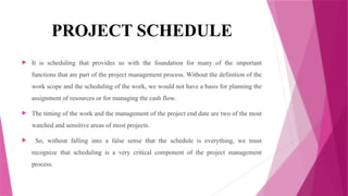 PROJECT SCHEDULE
 It is scheduling that provides us with the foundation for many of the important
functions that are part of the project management process. Without the definition of the
work scope and the scheduling of the work, we would not have a basis for planning the
assignment of resources or for managing the cash flow.
 The timing of the work and the management of the project end date are two of the most
watched and sensitive areas of most projects.
 So, without falling into a false sense that the schedule is everything, we must
recognize that scheduling is a very critical component of the project management
process.
 
