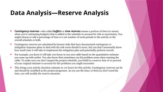 Data Analysis—Reserve Analysis
 Contingency reserves—also called buffers or time reserves means a portion of time (or money
when you’re estimating budgets) that is added to the schedule to account for risk or uncertainty. You
might choose to add a percentage of time or a set number of work periods to the activity or the
overall schedule or both.
 Contingency reserves are calculated for known risks that have documented contingency or
mitigation response plans to deal with the risk event should it occur, but you don’t necessarily know
how much time it will take to implement the mitigation plan and potentially perform rework.
 For example, you know it will take 100 hours to run new cable based on the quantitative estimate
you came up with earlier. You also know that sometimes you hit problem areas when running the
cable. To make sure you don’t impact the project schedule, you build in a reserve time of 10 percent
of your original estimate to account for the problems you might encounter.
 This brings your activity duration estimate to 110 hours for this activity. Contingency reserves can be
and should be modified as the project progresses. As you use the time, or find you don’t need the
time, you will modify the reserve amounts.
 