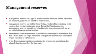 Management reserves
 Management reserves are a type of reserve used for unknown events. Since they
are unknown, you have not identified them as risks.
 Management reserves are for that funny feeling you have that something could
come up that you haven’t thought about during the Planning process.
Management reserves set aside periods of time for this unknown work but are
not included in the schedule baseline.
 Keep in mind this is not time that is available to throw in extra deliverables that
didn’t make it into the scope statement. Management reserves must be used for
project work that is within scope.
 If you do use management reserves during the project, you must change the
schedule baseline to reflect the time used.
 