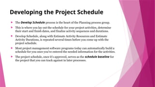 Developing the Project Schedule
 The Develop Schedule process is the heart of the Planning process group.
 This is where you lay out the schedule for your project activities, determine
their start and finish dates, and finalize activity sequences and durations.
 Develop Schedule, along with Estimate Activity Resources and Estimate
Activity Durations, is repeated several times before you come up with the
project schedule.
 Most project management software programs today can automatically build a
schedule for you once you’ve entered the needed information for the activities.
 The project schedule, once it’s approved, serves as the schedule baseline for
the project that you can track against in later processes.
 