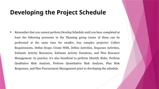 Developing the Project Schedule
 Remember that you cannot perform Develop Schedule until you have completed at
least the following processes in the Planning group (some of these can be
performed at the same time for smaller, less complex projects): Collect
Requirements, Define Scope, Create WBS, Define Activities, Sequence Activities,
Estimate Activity Resources, Estimate Activity Durations, and Plan Resource
Management. In practice, it’s also beneficial to perform Identify Risks, Perform
Qualitative Risk Analysis, Perform Quantitative Risk Analysis, Plan Risk
Responses, and Plan Procurement Management prior to developing the schedule.
 