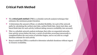 Critical Path Method
 The critical path method (CPM) is a schedule network analysis technique that
estimates the minimum project duration.
 It determines the amount of float, or schedule flexibility, for each of the network
paths by calculating the earliest start date, earliest finish date, latest start date, and
latest finish date for each activity (without taking resource availability into account).
 This is a schedule network analysis technique that relies on sequential networks
(one activity occurs before the next, a series of activities occurring concurrently is
completed before the next series of activities begins, and so on) and on a single
duration estimate for each activity
 Keep in mind that CPM is a method to determine schedule durations without regard
to resource availability.
 