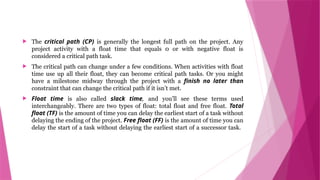  The critical path (CP) is generally the longest full path on the project. Any
project activity with a float time that equals 0 or with negative float is
considered a critical path task.
 The critical path can change under a few conditions. When activities with float
time use up all their float, they can become critical path tasks. Or you might
have a milestone midway through the project with a finish no later than
constraint that can change the critical path if it isn’t met.
 Float time is also called slack time, and you’ll see these terms used
interchangeably. There are two types of float: total float and free float. Total
float (TF) is the amount of time you can delay the earliest start of a task without
delaying the ending of the project. Free float (FF) is the amount of time you can
delay the start of a task without delaying the earliest start of a successor task.
 