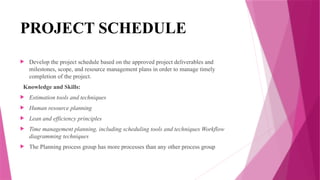 PROJECT SCHEDULE
 Develop the project schedule based on the approved project deliverables and
milestones, scope, and resource management plans in order to manage timely
completion of the project.
Knowledge and Skills:
 Estimation tools and techniques
 Human resource planning
 Lean and efficiency principles
 Time management planning, including scheduling tools and techniques Workflow
diagramming techniques
 The Planning process group has more processes than any other process group
 