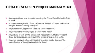 FLOAT OR SLACK IN PROJECT MANAGEMENT
 A concept related to and crucial for using the Critical Path Method is float
or slack.
 In project management, “float” defines the amount of time a task can be
delayed without causing a delay in:
1. Any subsequent, dependent tasks are called “free float.”
2. Any delay in the overall project is called “total float.”
 Any activity or task on the critical path has zero float. That is, you can’t
delay it without causing a delay in the project or dependent tasks.
 However, plenty of other activities in the project can be delayed. The
quantification of this delay is called the “float.”
 