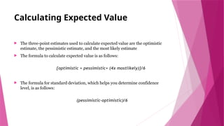 Calculating Expected Value
 The three-point estimates used to calculate expected value are the optimistic
estimate, the pessimistic estimate, and the most likely estimate
 The formula to calculate expected value is as follows:
{optimistic + pessimistic+ (4x mostlikely)}/6
 The formula for standard deviation, which helps you determine confidence
level, is as follows:
(pessimistic-optimistic)/6
 
