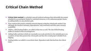 Critical Chain Method
 Critical chain method is a schedule network analysis technique that will modify the project
schedule by accounting for limited or restricted resources, or for unforeseen project issues,
by adding buffers to any schedule path.
 First construct the project schedule network diagram using the critical path method. You
will apply the duration estimates, dependencies, and constraints and then enter resource
availability.
 Buffers, called feeding buffers, are added at this time as well. The idea behind feeding
buffers is similar to that of contingencies.
 Adding buffer activities (which are essentially non work activities) to the schedule gives you
a cushion of time that protects the critical path and thus the overall project schedule from
slipping.
 Feeding buffers are added to noncritical chain- dependent tasks that feed into the critical
chain
 