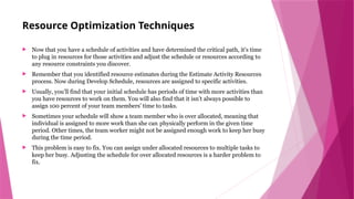 Resource Optimization Techniques
 Now that you have a schedule of activities and have determined the critical path, it’s time
to plug in resources for those activities and adjust the schedule or resources according to
any resource constraints you discover.
 Remember that you identified resource estimates during the Estimate Activity Resources
process. Now during Develop Schedule, resources are assigned to specific activities.
 Usually, you’ll find that your initial schedule has periods of time with more activities than
you have resources to work on them. You will also find that it isn’t always possible to
assign 100 percent of your team members’ time to tasks.
 Sometimes your schedule will show a team member who is over allocated, meaning that
individual is assigned to more work than she can physically perform in the given time
period. Other times, the team worker might not be assigned enough work to keep her busy
during the time period.
 This problem is easy to fix. You can assign under allocated resources to multiple tasks to
keep her busy. Adjusting the schedule for over allocated resources is a harder problem to
fix.
 