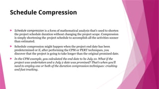 Schedule Compression
 Schedule compression is a form of mathematical analysis that’s used to shorten
the project schedule duration without changing the project scope. Compression
is simply shortening the project schedule to accomplish all the activities sooner
than estimated.
 Schedule compression might happen when the project end date has been
predetermined or if, after performing the CPM or PERT techniques, you
discover that the project is going to take longer than the original promised date.
 In the CPM example, you calculated the end date to be July 10. What if the
project was undertaken and a July 2 date was promised? That’s when you’ll
need to employ one or both of the duration compression techniques: crashing
and fast tracking.
 