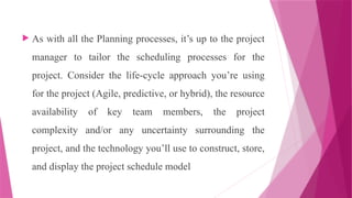  As with all the Planning processes, it’s up to the project
manager to tailor the scheduling processes for the
project. Consider the life-cycle approach you’re using
for the project (Agile, predictive, or hybrid), the resource
availability of key team members, the project
complexity and/or any uncertainty surrounding the
project, and the technology you’ll use to construct, store,
and display the project schedule model
 