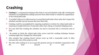 Crashing
 Crashing is a compression technique that looks at cost and schedule trade-offs. Crashing the
schedule is accomplished by adding resources from either inside or outside the organization
to the critical path tasks.
 It wouldn’t help you to add resources to noncritical path tasks; these tasks don’t impact the
schedule end date anyway because they have float time.
 Crashing could be accomplished by requiring mandatory overtime for critical path tasks or
requiring overnight deliveries of materials rather than relying on standard shipping times.
 You may find that crashing the schedule can lead to increased risk or increased costs or
both.
 Be certain to check the critical path when you’ve used the crashing technique because
crashing might have changed the critical path.
 Also consider that crashing doesn’t always come up with a reasonable result. It often
increases the costs of the project as well.
 The idea with crashing is to try to gain the greatest amount of schedule compression with
the least amount of cost.
 