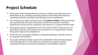 Project Schedule
 The purpose of the Develop Schedule process is to analyze most of the steps we’ve
talked about so far, including sequencing activities, determining their durations,
considering schedule constraints, and analyzing resource requirements.
 One of the primary outputs of this process is the project schedule, which presents the
start and finish dates for each of the project activities, the duration of activities,
dependencies among activities, milestones, and resources in a project schedule model.
 Determining resource assignments occurs in the Acquire Project Team process, and
depending on the size and complexity of your project or your organization’s culture,
this process might not be completed yet.
 If that’s the case, the project schedule is considered preliminary until the resources
are assigned to the activities.
 The project schedule should be approved by stakeholders and functional managers,
who should sign off on it. This assures you that they have read the schedule,
understand the dates and resource commitments, and will likely cooperate.
 