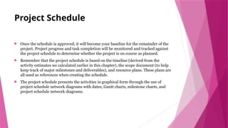 Project Schedule
 Once the schedule is approved, it will become your baseline for the remainder of the
project. Project progress and task completion will be monitored and tracked against
the project schedule to determine whether the project is on course as planned.
 Remember that the project schedule is based on the timeline (derived from the
activity estimates we calculated earlier in this chapter), the scope document (to help
keep track of major milestones and deliverables), and resource plans. These plans are
all used as references when creating the schedule.
 The project schedule presents the activities in graphical form through the use of
project schedule network diagrams with dates, Gantt charts, milestone charts, and
project schedule network diagrams.
 