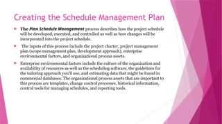 Creating the Schedule Management Plan
 The Plan Schedule Management process describes how the project schedule
will be developed, executed, and controlled as well as how changes will be
incorporated into the project schedule.
 The inputs of this process include the project charter, project management
plan (scope management plan, development approach), enterprise
environmental factors, and organizational process assets.
 Enterprise environmental factors include the culture of the organization and
availability of resources as well as the scheduling software, the guidelines for
the tailoring approach you’ll use, and estimating data that might be found in
commercial databases. The organizational process assets that are important to
this process are templates, change control processes, historical information,
control tools for managing schedules, and reporting tools.
 