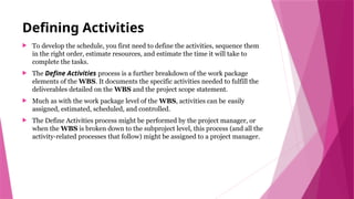 Defining Activities
 To develop the schedule, you first need to define the activities, sequence them
in the right order, estimate resources, and estimate the time it will take to
complete the tasks.
 The Define Activities process is a further breakdown of the work package
elements of the WBS. It documents the specific activities needed to fulfill the
deliverables detailed on the WBS and the project scope statement.
 Much as with the work package level of the WBS, activities can be easily
assigned, estimated, scheduled, and controlled.
 The Define Activities process might be performed by the project manager, or
when the WBS is broken down to the subproject level, this process (and all the
activity-related processes that follow) might be assigned to a project manager.
 