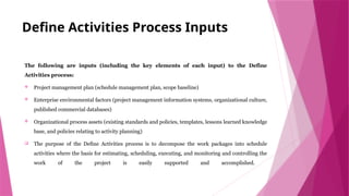 Define Activities Process Inputs
The following are inputs (including the key elements of each input) to the Define
Activities process:
 Project management plan (schedule management plan, scope baseline)
 Enterprise environmental factors (project management information systems, organizational culture,
published commercial databases)
 Organizational process assets (existing standards and policies, templates, lessons learned knowledge
base, and policies relating to activity planning)
 The purpose of the Define Activities process is to decompose the work packages into schedule
activities where the basis for estimating, scheduling, executing, and monitoring and controlling the
work of the project is easily supported and accomplished.
 