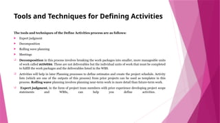 Tools and Techniques for Defining Activities
The tools and techniques of the Define Activities process are as follows:
 Expert judgment
 Decomposition
 Rolling wave planning
 Meetings
 Decomposition in this process involves breaking the work packages into smaller, more manageable units
of work called activities. These are not deliverables but the individual units of work that must be completed
to fulfill the work packages and the deliverables listed in the WBS.
 Activities will help in later Planning processes to define estimates and create the project schedule. Activity
lists (which are one of the outputs of this process) from prior projects can be used as templates in this
process. Rolling wave planning involves planning near-term work in more detail than future-term work.
 Expert judgment, in the form of project team members with prior experience developing project scope
statements and WBSs, can help you define activities.
 