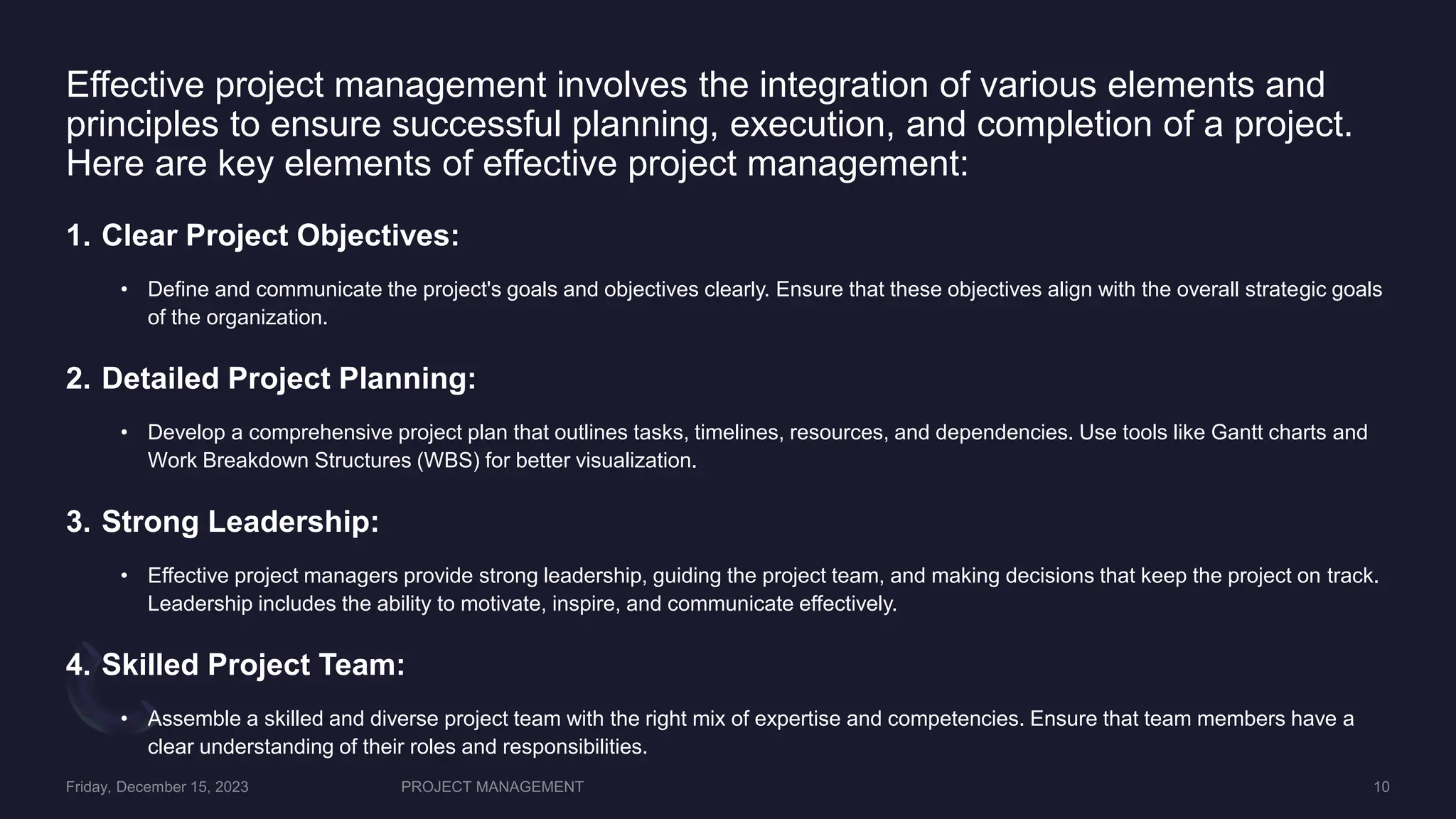 Effective project management involves the integration of various elements and
principles to ensure successful planning, execution, and completion of a project.
Here are key elements of effective project management:
1. Clear Project Objectives:
• Define and communicate the project's goals and objectives clearly. Ensure that these objectives align with the overall strategic goals
of the organization.
2. Detailed Project Planning:
• Develop a comprehensive project plan that outlines tasks, timelines, resources, and dependencies. Use tools like Gantt charts and
Work Breakdown Structures (WBS) for better visualization.
3. Strong Leadership:
• Effective project managers provide strong leadership, guiding the project team, and making decisions that keep the project on track.
Leadership includes the ability to motivate, inspire, and communicate effectively.
4. Skilled Project Team:
• Assemble a skilled and diverse project team with the right mix of expertise and competencies. Ensure that team members have a
clear understanding of their roles and responsibilities.
 