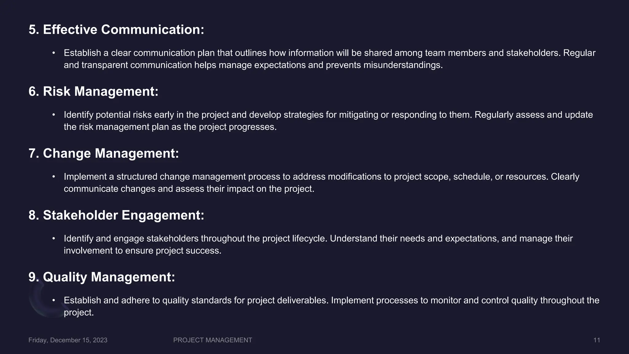 5. Effective Communication:
• Establish a clear communication plan that outlines how information will be shared among team members and stakeholders. Regular
and transparent communication helps manage expectations and prevents misunderstandings.
6. Risk Management:
• Identify potential risks early in the project and develop strategies for mitigating or responding to them. Regularly assess and update
the risk management plan as the project progresses.
7. Change Management:
• Implement a structured change management process to address modifications to project scope, schedule, or resources. Clearly
communicate changes and assess their impact on the project.
8. Stakeholder Engagement:
• Identify and engage stakeholders throughout the project lifecycle. Understand their needs and expectations, and manage their
involvement to ensure project success.
9. Quality Management:
• Establish and adhere to quality standards for project deliverables. Implement processes to monitor and control quality throughout the
project.
 