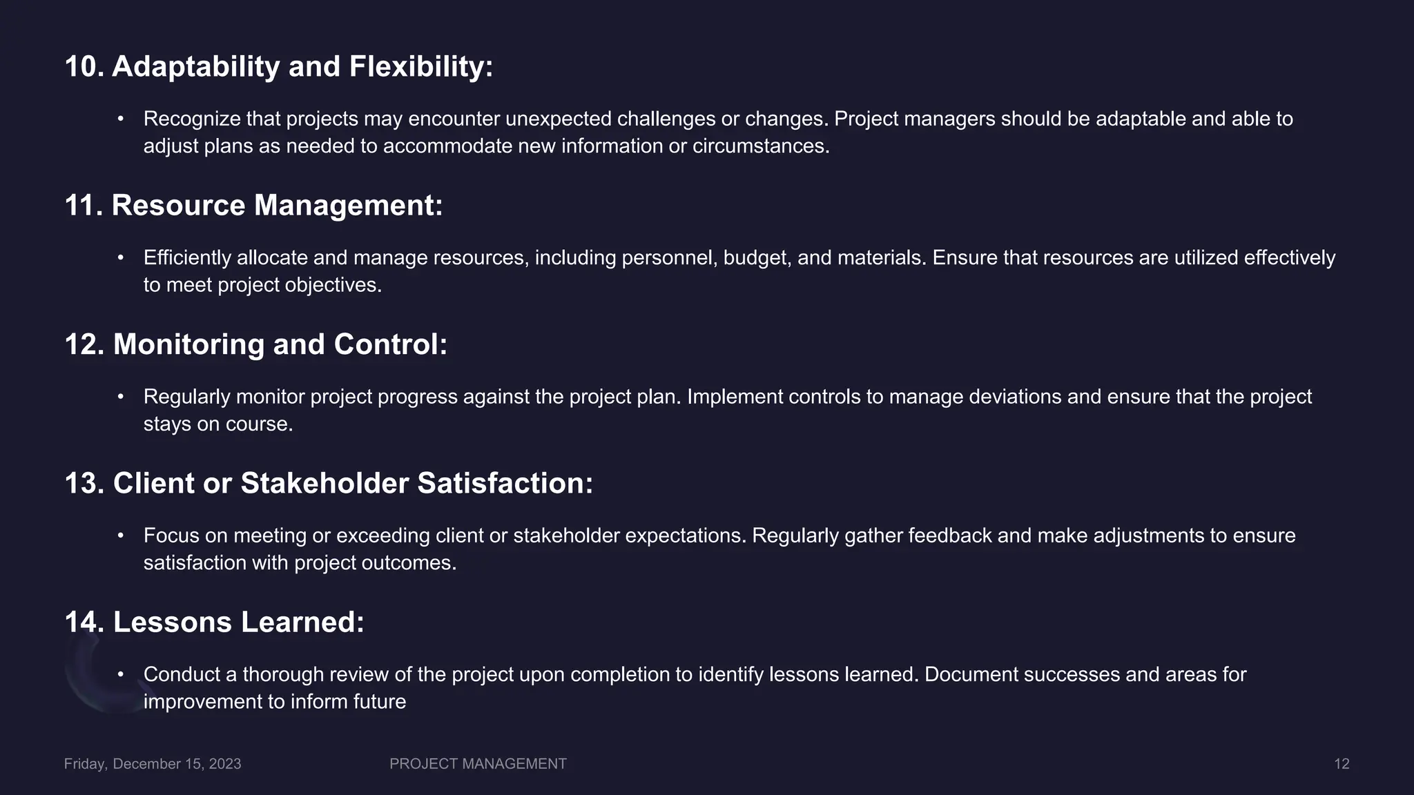 10. Adaptability and Flexibility:
• Recognize that projects may encounter unexpected challenges or changes. Project managers should be adaptable and able to
adjust plans as needed to accommodate new information or circumstances.
11. Resource Management:
• Efficiently allocate and manage resources, including personnel, budget, and materials. Ensure that resources are utilized effectively
to meet project objectives.
12. Monitoring and Control:
• Regularly monitor project progress against the project plan. Implement controls to manage deviations and ensure that the project
stays on course.
13. Client or Stakeholder Satisfaction:
• Focus on meeting or exceeding client or stakeholder expectations. Regularly gather feedback and make adjustments to ensure
satisfaction with project outcomes.
14. Lessons Learned:
• Conduct a thorough review of the project upon completion to identify lessons learned. Document successes and areas for
improvement to inform future
 