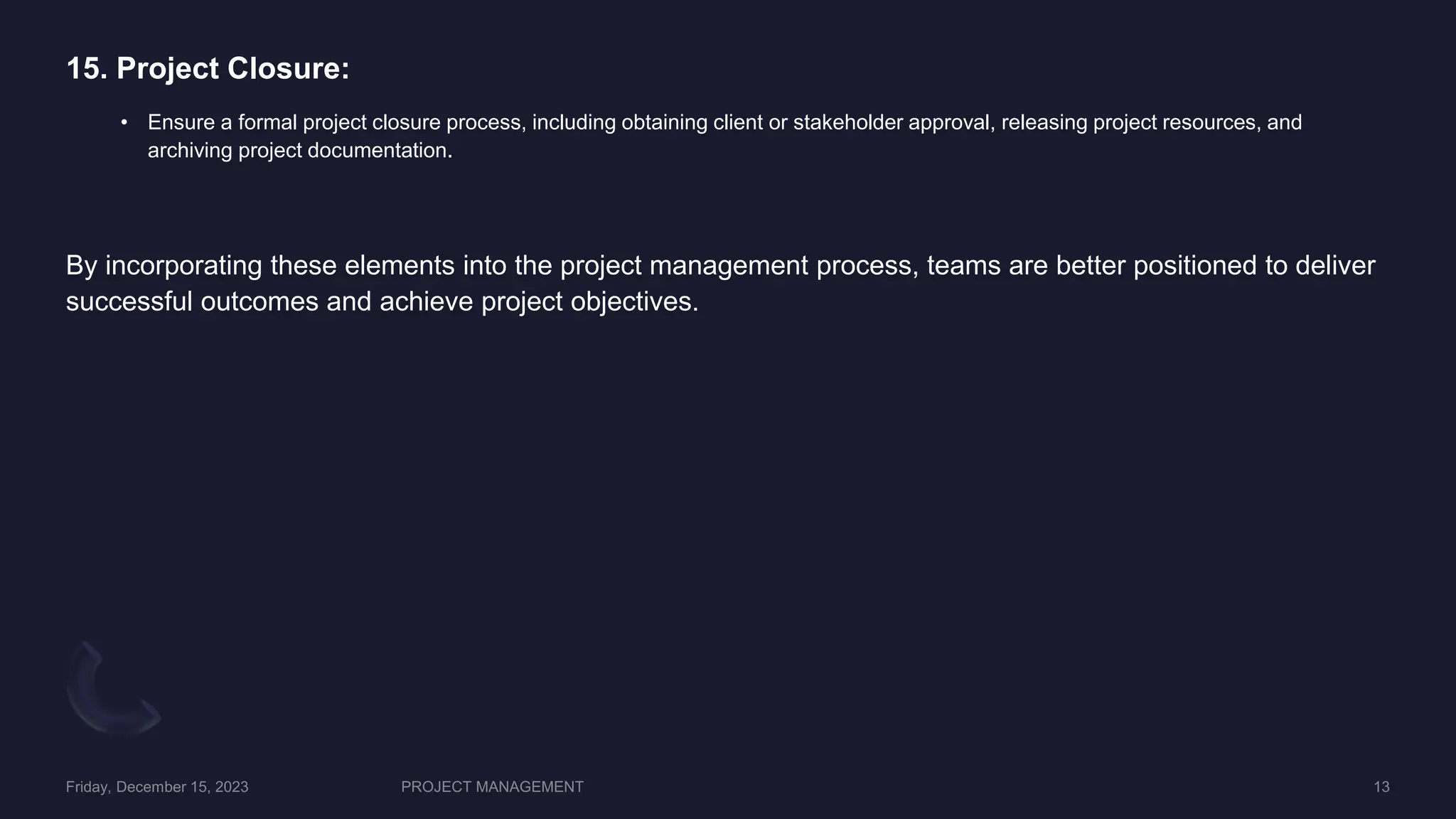 15. Project Closure:
• Ensure a formal project closure process, including obtaining client or stakeholder approval, releasing project resources, and
archiving project documentation.
By incorporating these elements into the project management process, teams are better positioned to deliver
successful outcomes and achieve project objectives.
 