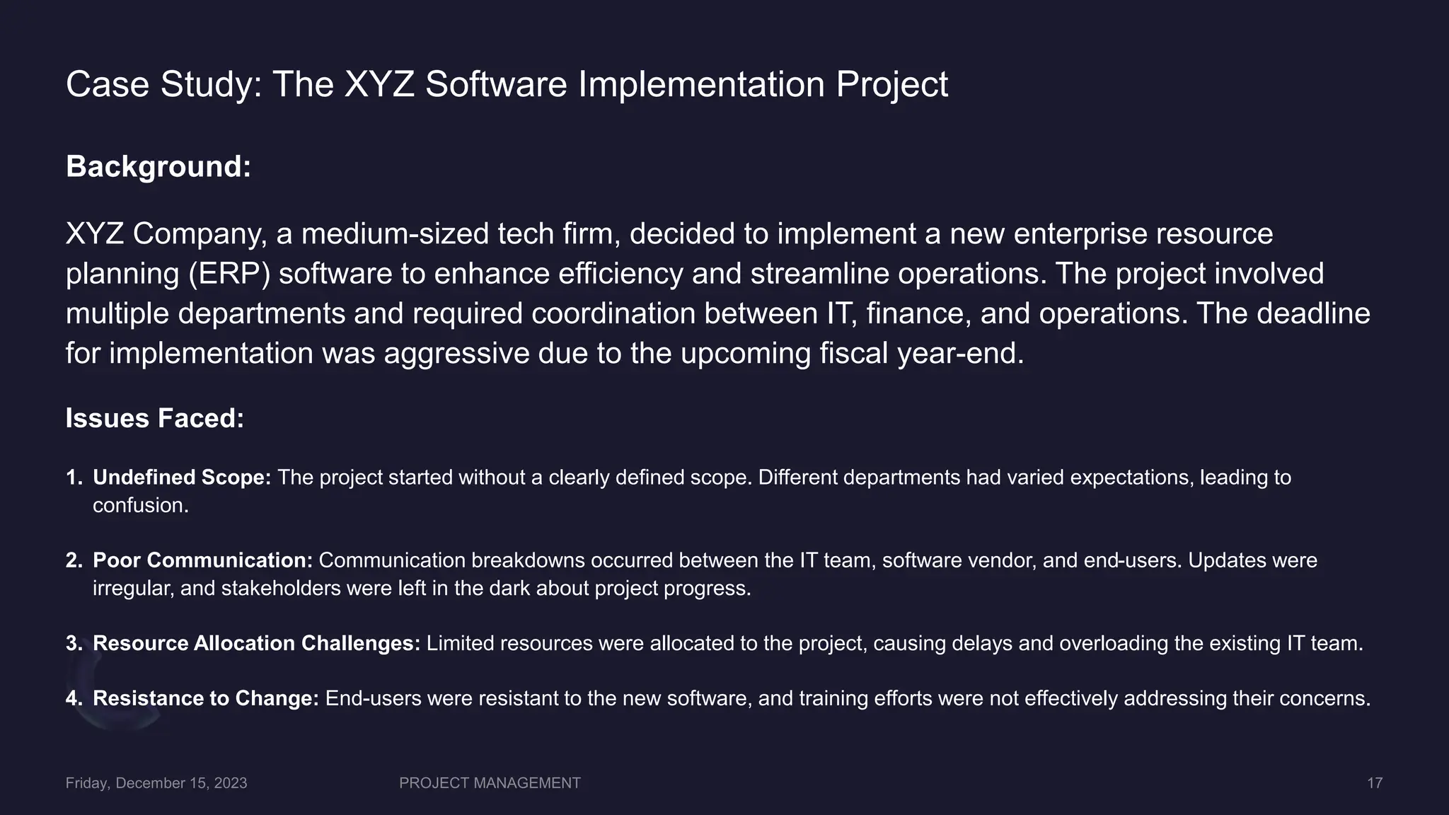 Case Study: The XYZ Software Implementation Project
Background:
XYZ Company, a medium-sized tech firm, decided to implement a new enterprise resource
planning (ERP) software to enhance efficiency and streamline operations. The project involved
multiple departments and required coordination between IT, finance, and operations. The deadline
for implementation was aggressive due to the upcoming fiscal year-end.
Issues Faced:
1. Undefined Scope: The project started without a clearly defined scope. Different departments had varied expectations, leading to
confusion.
2. Poor Communication: Communication breakdowns occurred between the IT team, software vendor, and end-users. Updates were
irregular, and stakeholders were left in the dark about project progress.
3. Resource Allocation Challenges: Limited resources were allocated to the project, causing delays and overloading the existing IT team.
4. Resistance to Change: End-users were resistant to the new software, and training efforts were not effectively addressing their concerns.
 