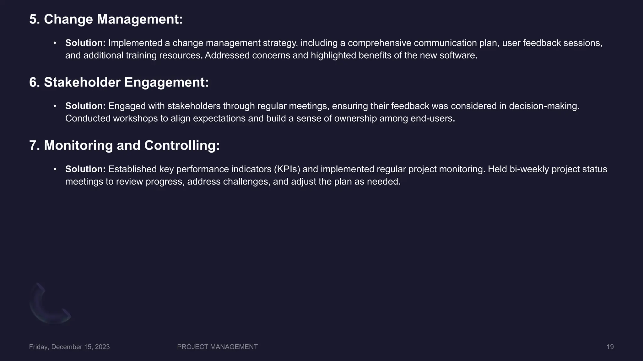 5. Change Management:
• Solution: Implemented a change management strategy, including a comprehensive communication plan, user feedback sessions,
and additional training resources. Addressed concerns and highlighted benefits of the new software.
6. Stakeholder Engagement:
• Solution: Engaged with stakeholders through regular meetings, ensuring their feedback was considered in decision-making.
Conducted workshops to align expectations and build a sense of ownership among end-users.
7. Monitoring and Controlling:
• Solution: Established key performance indicators (KPIs) and implemented regular project monitoring. Held bi-weekly project status
meetings to review progress, address challenges, and adjust the plan as needed.
 
