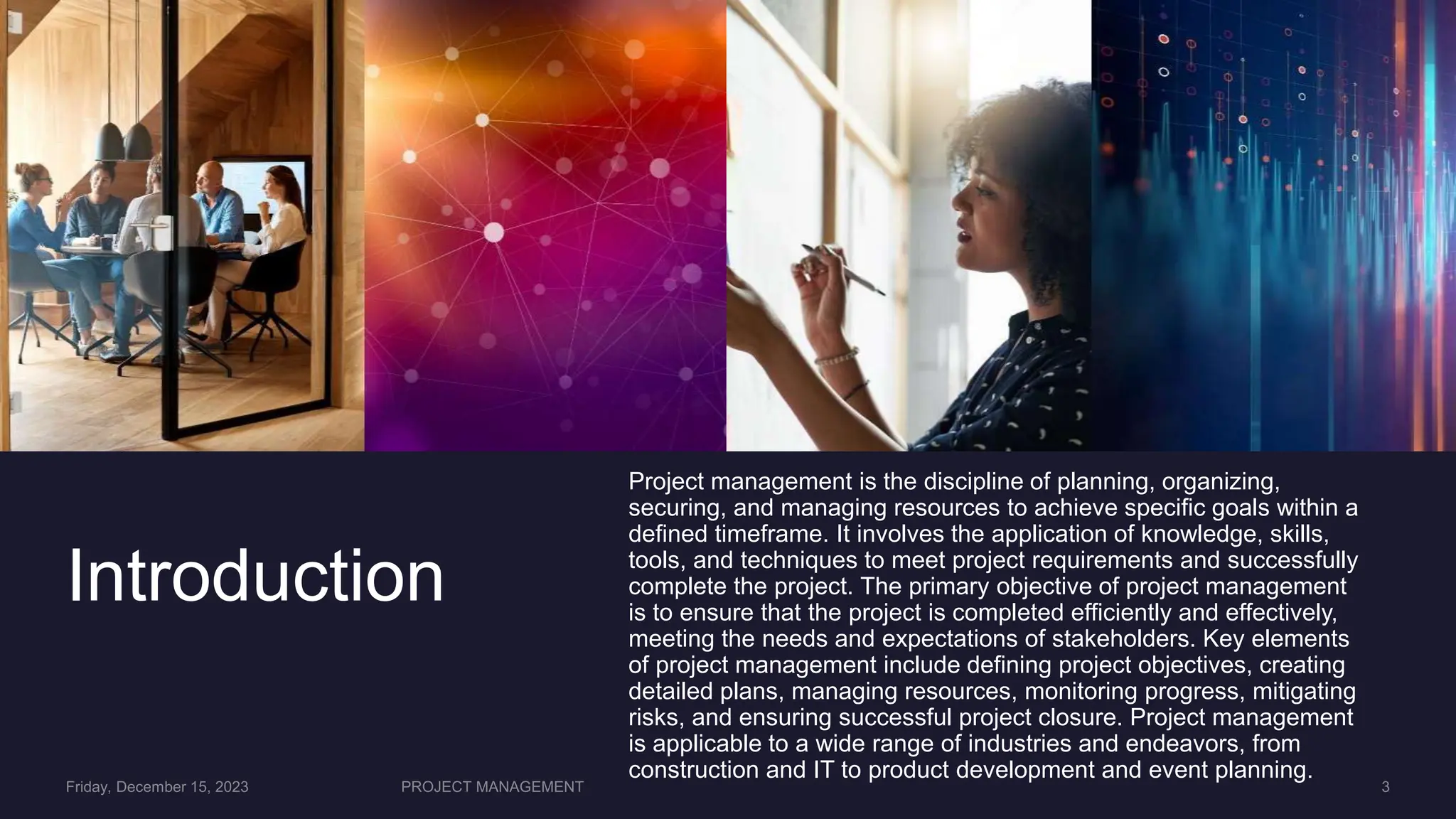 Introduction
Project management is the discipline of planning, organizing,
securing, and managing resources to achieve specific goals within a
defined timeframe. It involves the application of knowledge, skills,
tools, and techniques to meet project requirements and successfully
complete the project. The primary objective of project management
is to ensure that the project is completed efficiently and effectively,
meeting the needs and expectations of stakeholders. Key elements
of project management include defining project objectives, creating
detailed plans, managing resources, monitoring progress, mitigating
risks, and ensuring successful project closure. Project management
is applicable to a wide range of industries and endeavors, from
construction and IT to product development and event planning.
 