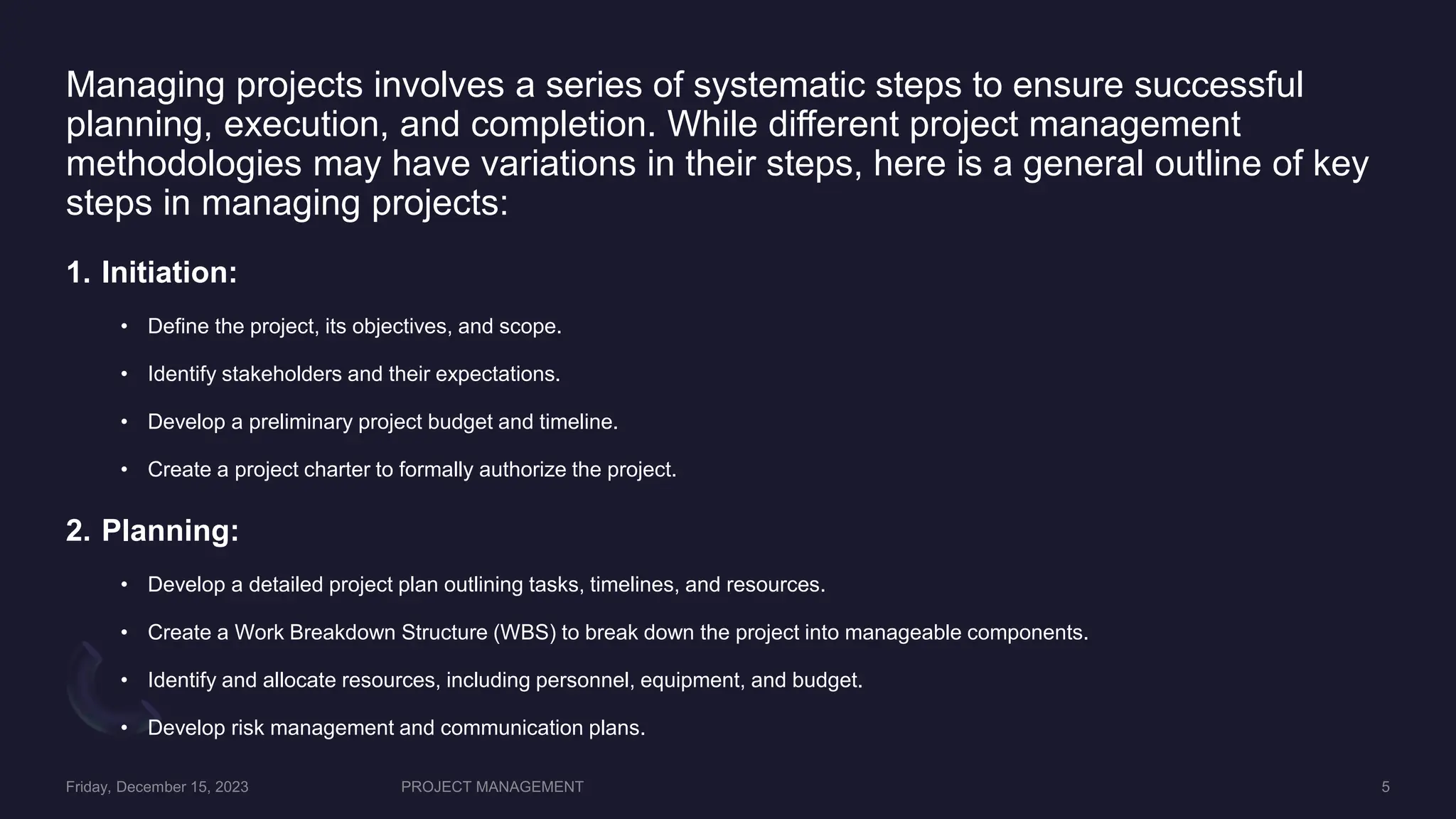 Managing projects involves a series of systematic steps to ensure successful
planning, execution, and completion. While different project management
methodologies may have variations in their steps, here is a general outline of key
steps in managing projects:
1. Initiation:
• Define the project, its objectives, and scope.
• Identify stakeholders and their expectations.
• Develop a preliminary project budget and timeline.
• Create a project charter to formally authorize the project.
2. Planning:
• Develop a detailed project plan outlining tasks, timelines, and resources.
• Create a Work Breakdown Structure (WBS) to break down the project into manageable components.
• Identify and allocate resources, including personnel, equipment, and budget.
• Develop risk management and communication plans.
 