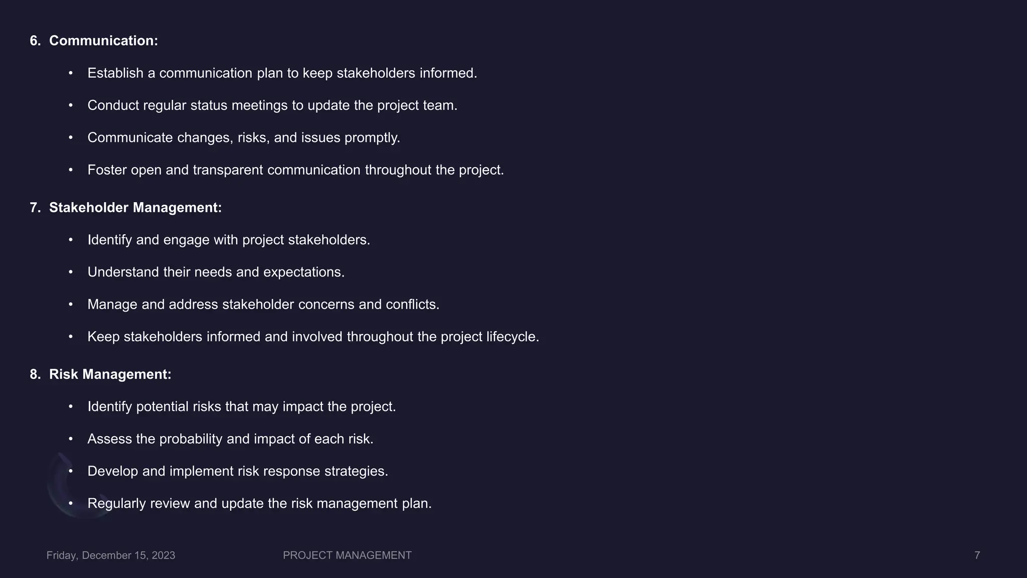 6. Communication:
• Establish a communication plan to keep stakeholders informed.
• Conduct regular status meetings to update the project team.
• Communicate changes, risks, and issues promptly.
• Foster open and transparent communication throughout the project.
7. Stakeholder Management:
• Identify and engage with project stakeholders.
• Understand their needs and expectations.
• Manage and address stakeholder concerns and conflicts.
• Keep stakeholders informed and involved throughout the project lifecycle.
8. Risk Management:
• Identify potential risks that may impact the project.
• Assess the probability and impact of each risk.
• Develop and implement risk response strategies.
• Regularly review and update the risk management plan.
 